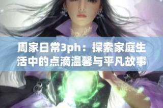 周家日常3ph：探索家庭生活中的点滴温馨与平凡故事