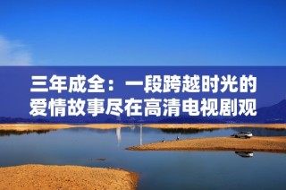 三年成全：一段跨越时光的爱情故事尽在高清电视剧观看中