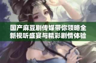 国产麻豆剧传媒带你领略全新视听盛宴与精彩剧情体验
