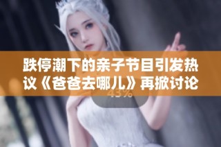 跌停潮下的亲子节目引发热议《爸爸去哪儿》再掀讨论热潮新风向