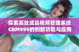 探索高效成品视频管理系统CRM999的创新功能与应用价值