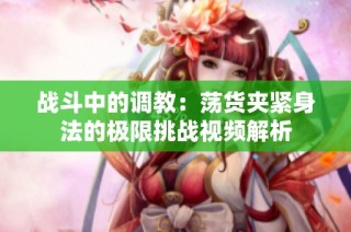 战斗中的调教：荡货夹紧身法的极限挑战视频解析