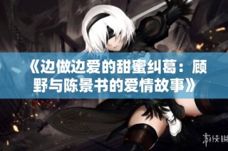 《边做边爱的甜蜜纠葛：顾野与陈景书的爱情故事》