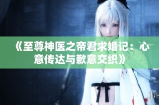 《至尊神医之帝君求婚记：心意传达与歉意交织》