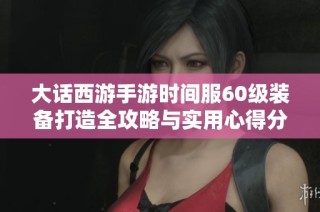 大话西游手游时间服60级装备打造全攻略与实用心得分享