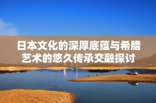 日本文化的深厚底蕴与希腊艺术的悠久传承交融探讨