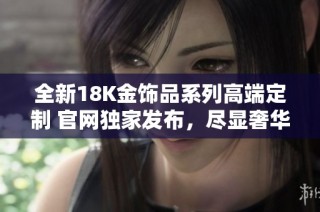 全新18K金饰品系列高端定制 官网独家发布，尽显奢华气质