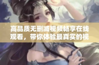 高品质无删减视频畅享在线观看，带你体验最真实的视听盛宴