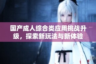 国产成人综合类应用挑战升级，探索新玩法与新体验