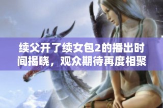 续父开了续女包2的播出时间揭晓，观众期待再度相聚的时刻
