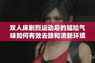 双人床剧烈运动后的尴尬气味如何有效去除和清新环境