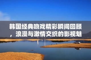 韩国经典吻戏精彩瞬间回顾，浪漫与激情交织的影视魅力