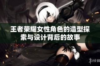 王者荣耀女性角色的造型探索与设计背后的故事