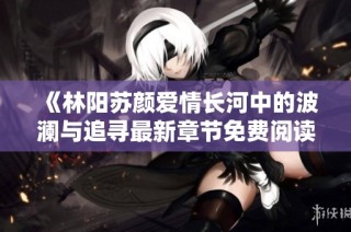 《林阳苏颜爱情长河中的波澜与追寻最新章节免费阅读》