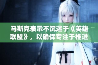 马斯克表示不沉迷于《英雄联盟》，以确保专注于推进太空探索计划的目标