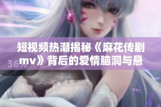 短视频热潮揭秘《麻花传剧mv》背后的爱情脑洞与悬疑故事