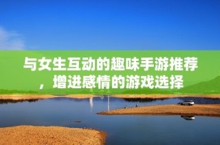与女生互动的趣味手游推荐，增进感情的游戏选择