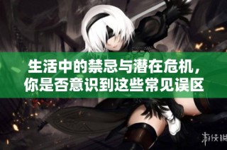 生活中的禁忌与潜在危机，你是否意识到这些常见误区