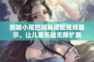 新颖小尾巴玩具搭配视频展示，让儿童乐趣无限扩展