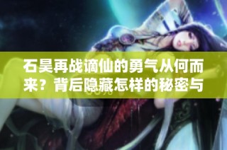 石昊再战谪仙的勇气从何而来？背后隐藏怎样的秘密与机遇？