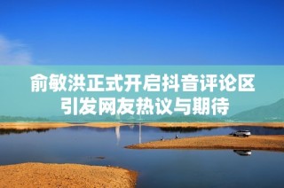 俞敏洪正式开启抖音评论区 引发网友热议与期待