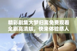 精彩剧集大梦归离免费观看全剧高清版，快来体验感人故事