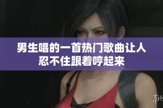 男生唱的一首热门歌曲让人忍不住跟着哼起来