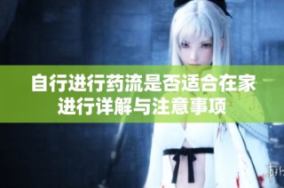自行进行药流是否适合在家进行详解与注意事项