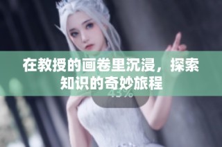 在教授的画卷里沉浸，探索知识的奇妙旅程