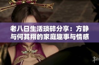 老八日生活琐碎分享：方静与何其翔的家庭趣事与情感点滴