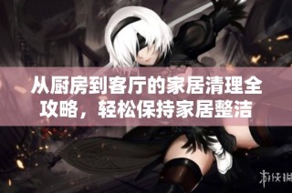从厨房到客厅的家居清理全攻略，轻松保持家居整洁