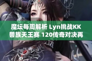 魔坛每周解析 Lyn挑战KK兽族天王赛 120传奇对决再创辉煌