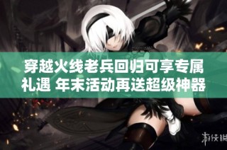 穿越火线老兵回归可享专属礼遇 年末活动再送超级神器助力游戏体验