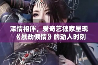 深情相伴，爱奇艺独家呈现《暴劫倾情》的动人时刻