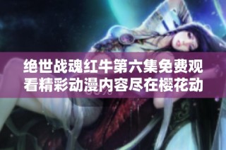 绝世战魂红牛第六集免费观看精彩动漫内容尽在樱花动漫平台