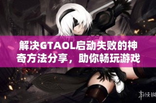 解决GTAOL启动失败的神奇方法分享，助你畅玩游戏乐趣