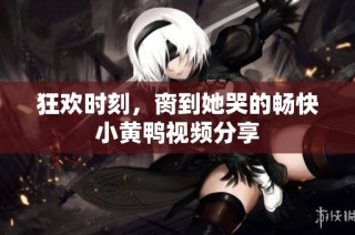 狂欢时刻，脔到她哭的畅快小黄鸭视频分享