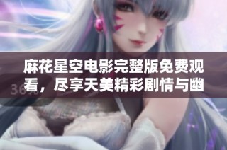 麻花星空电影完整版免费观看，尽享天美精彩剧情与幽默风格