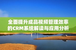 全面提升成品视频管理效率的CRM系统解读与应用分析