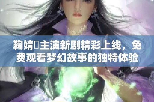 鞠婧祎主演新剧精彩上线，免费观看梦幻故事的独特体验