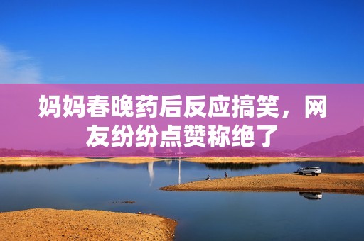 妈妈春晚药后反应搞笑，网友纷纷点赞称绝了