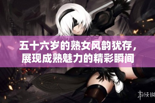 五十六岁的熟女风韵犹存，展现成熟魅力的精彩瞬间