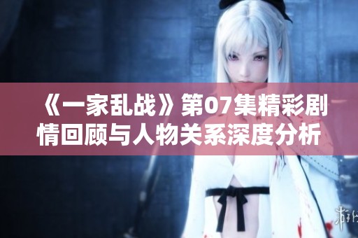 《一家乱战》第07集精彩剧情回顾与人物关系深度分析