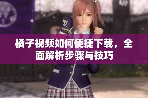 橘子视频如何便捷下载，全面解析步骤与技巧
