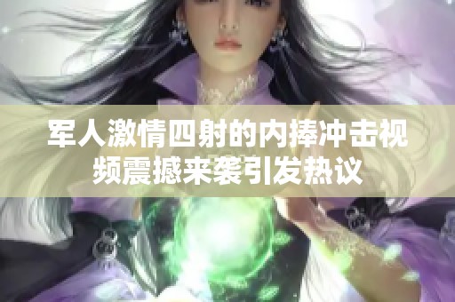 军人激情四射的内捧冲击视频震撼来袭引发热议