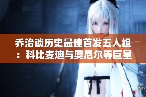 乔治谈历史最佳首发五人组：科比麦迪与奥尼尔等巨星齐聚