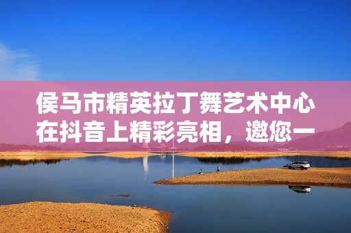 侯马市精英拉丁舞艺术中心在抖音上精彩亮相，邀您一同舞动激情
