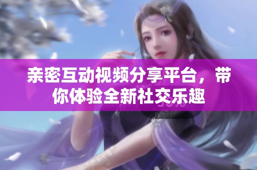 亲密互动视频分享平台，带你体验全新社交乐趣