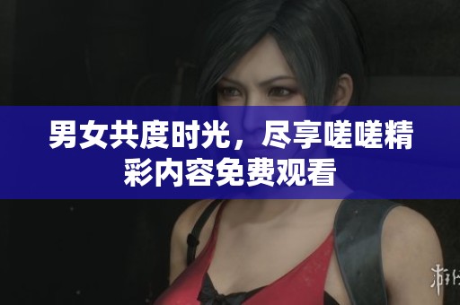 男女共度时光，尽享嗟嗟精彩内容免费观看