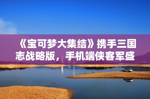 《宝可梦大集结》携手三国志战略版，手机端侠客军盛大上线